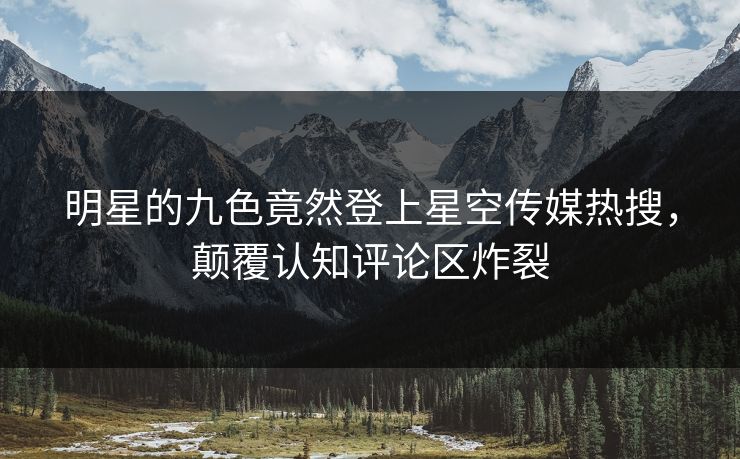 明星的九色竟然登上星空传媒热搜，颠覆认知评论区炸裂