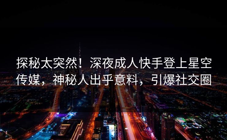 探秘太突然！深夜成人快手登上星空传媒，神秘人出乎意料，引爆社交圈