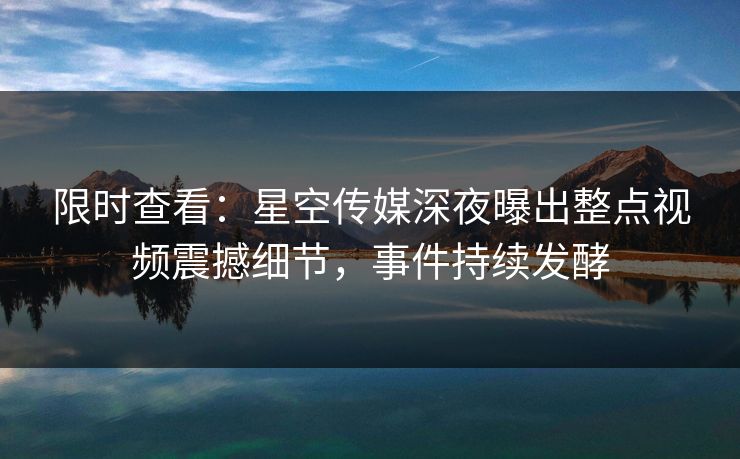 限时查看：星空传媒深夜曝出整点视频震撼细节，事件持续发酵