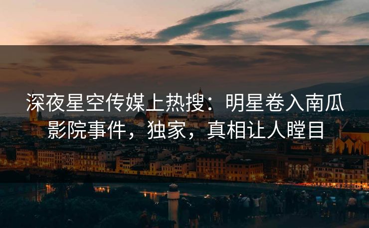 深夜星空传媒上热搜：明星卷入南瓜影院事件，独家，真相让人瞠目