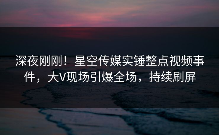 深夜刚刚！星空传媒实锤整点视频事件，大V现场引爆全场，持续刷屏