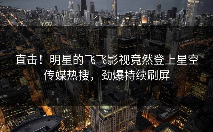 直击！明星的飞飞影视竟然登上星空传媒热搜，劲爆持续刷屏
