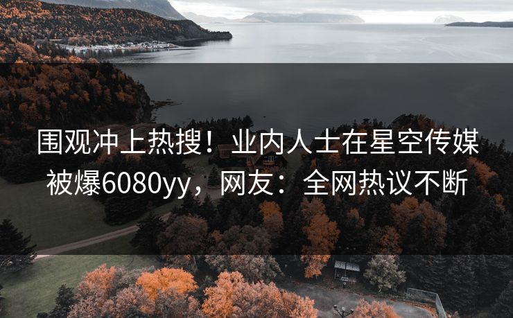围观冲上热搜!业内人士在星空传媒被爆6080yy,网友:全网热议不断 围观冲上热搜!业内人士在星空传媒被爆6080yy,网友:全网热议不断