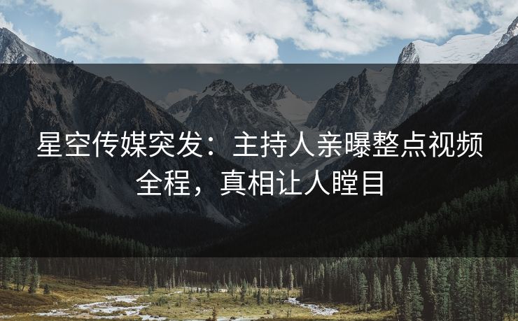 星空传媒突发：主持人亲曝整点视频全程，真相让人瞠目
