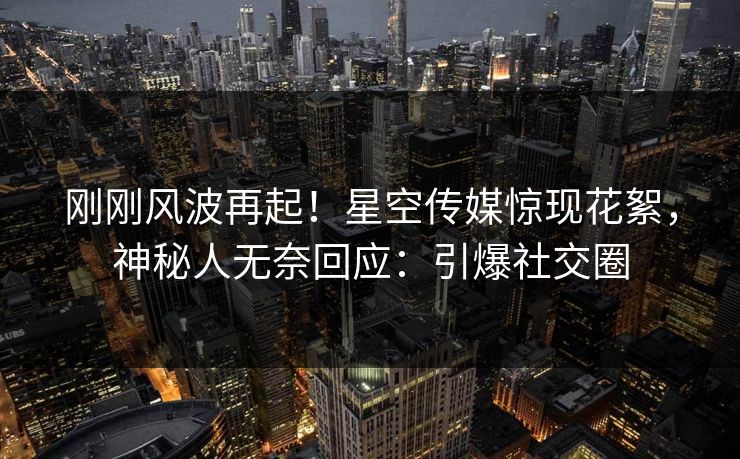 刚刚风波再起！星空传媒惊现花絮，神秘人无奈回应：引爆社交圈