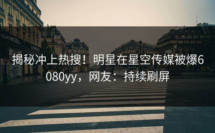 揭秘冲上热搜！明星在星空传媒被爆6080yy，网友：持续刷屏