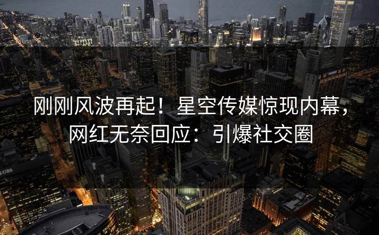 刚刚风波再起！星空传媒惊现内幕，网红无奈回应：引爆社交圈