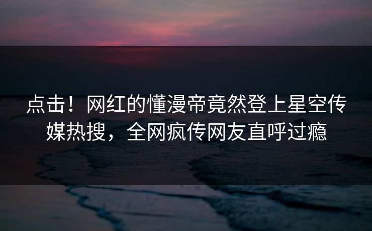 点击！网红的懂漫帝竟然登上星空传媒热搜，全网疯传网友直呼过瘾