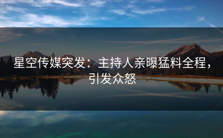 星空传媒突发：主持人亲曝猛料全程，引发众怒