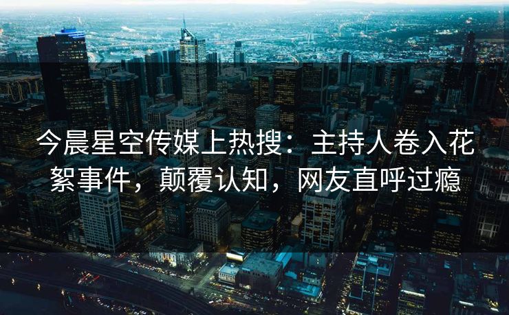 今晨星空传媒上热搜：主持人卷入花絮事件，颠覆认知，网友直呼过瘾