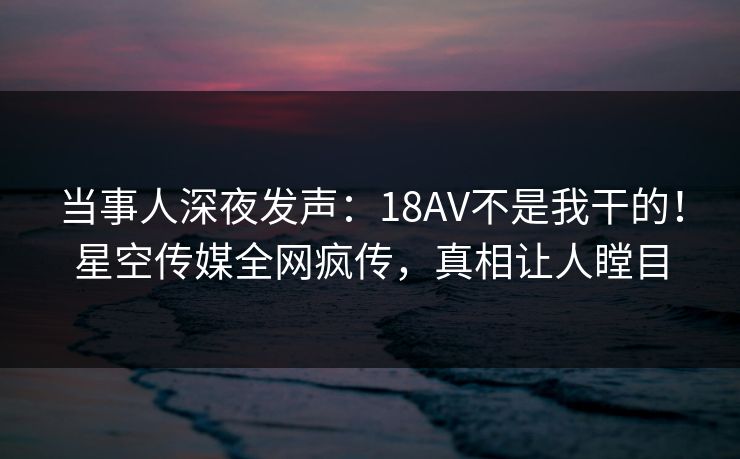 当事人深夜发声：18AV不是我干的！星空传媒全网疯传，真相让人瞠目