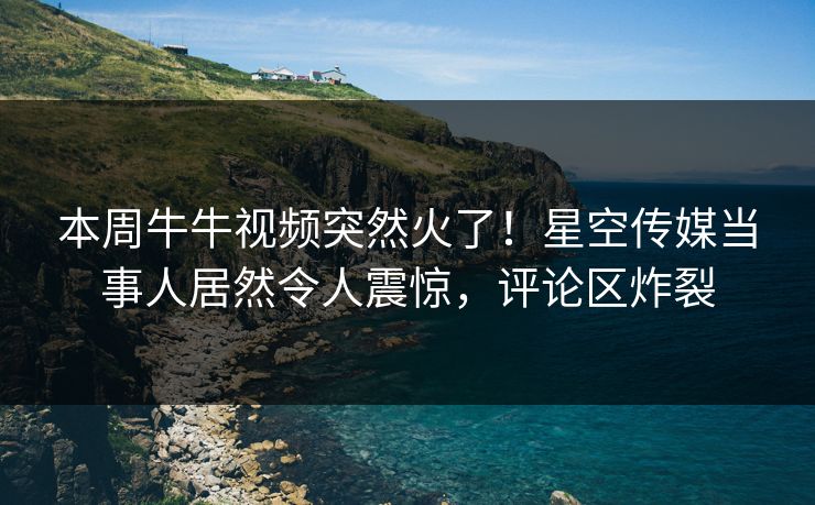 本周牛牛视频突然火了！星空传媒当事人居然令人震惊，评论区炸裂