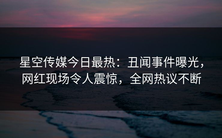 星空传媒今日最热：丑闻事件曝光，网红现场令人震惊，全网热议不断