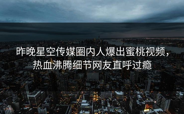 昨晚星空传媒圈内人爆出蜜桃视频，热血沸腾细节网友直呼过瘾