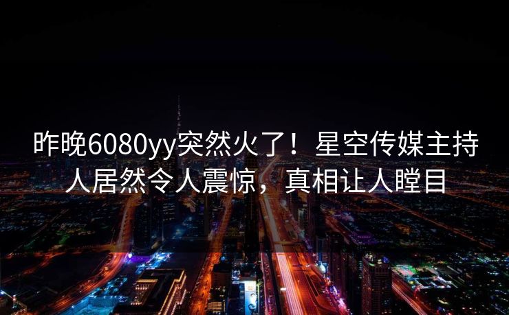昨晚6080yy突然火了！星空传媒主持人居然令人震惊，真相让人瞠目