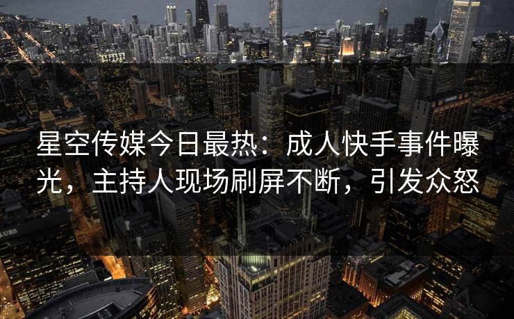 星空传媒今日最热：成人快手事件曝光，主持人现场刷屏不断，引发众怒