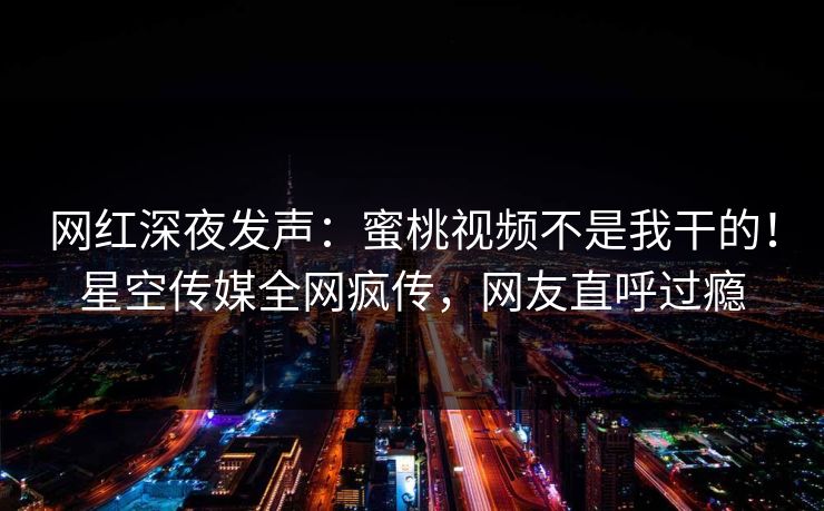 网红深夜发声：蜜桃视频不是我干的！星空传媒全网疯传，网友直呼过瘾