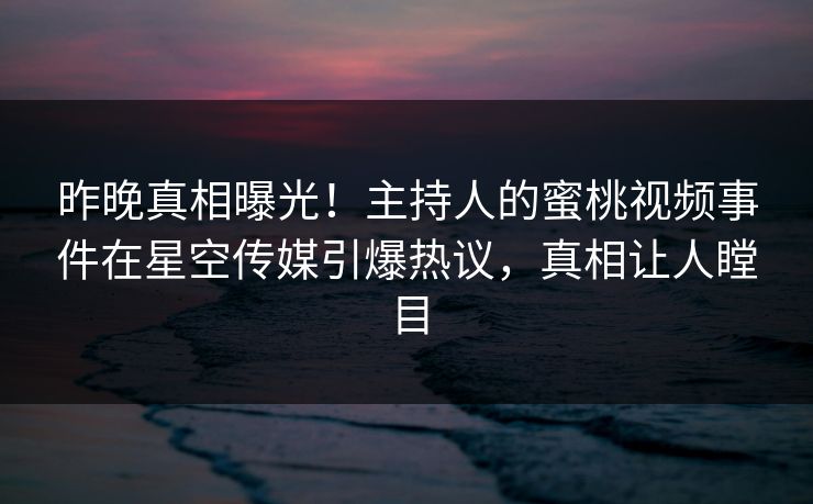 昨晚真相曝光！主持人的蜜桃视频事件在星空传媒引爆热议，真相让人瞠目