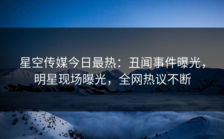 星空传媒今日最热：丑闻事件曝光，明星现场曝光，全网热议不断