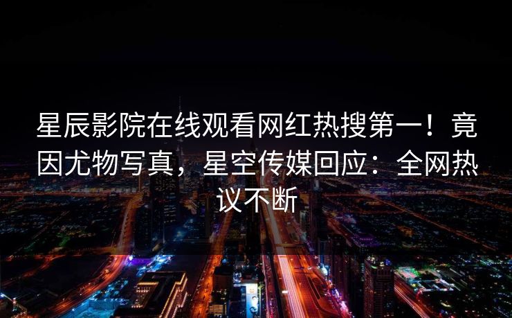 星辰影院在线观看网红热搜第一！竟因尤物写真，星空传媒回应：全网热议不断