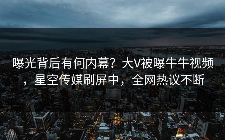 曝光背后有何内幕？大V被曝牛牛视频，星空传媒刷屏中，全网热议不断
