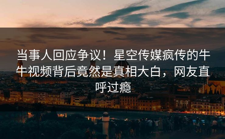 当事人回应争议！星空传媒疯传的牛牛视频背后竟然是真相大白，网友直呼过瘾
