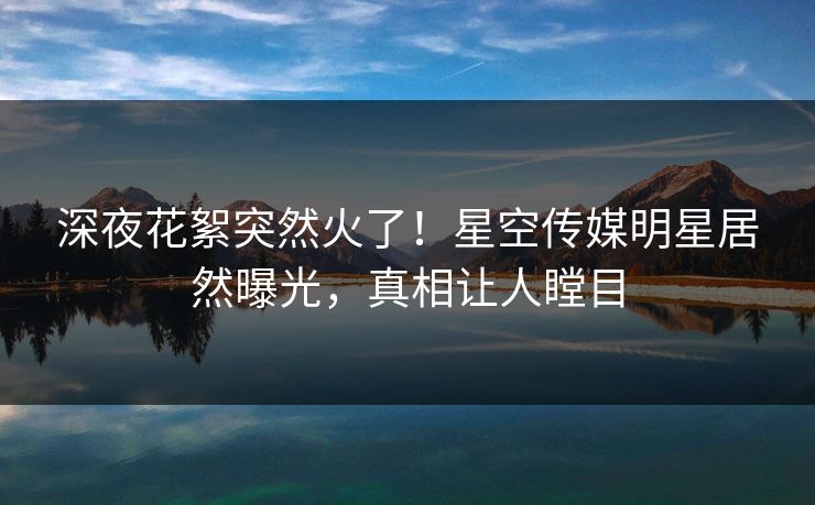 深夜花絮突然火了！星空传媒明星居然曝光，真相让人瞠目