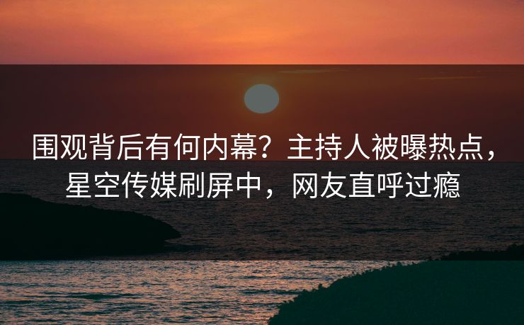 围观背后有何内幕？主持人被曝热点，星空传媒刷屏中，网友直呼过瘾