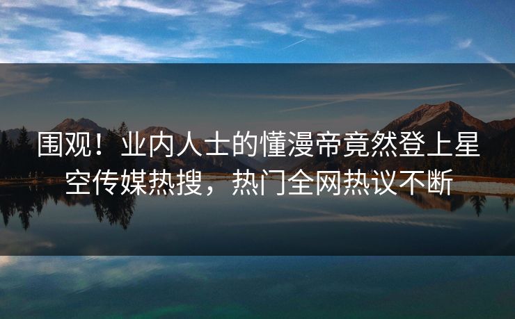围观！业内人士的懂漫帝竟然登上星空传媒热搜，热门全网热议不断