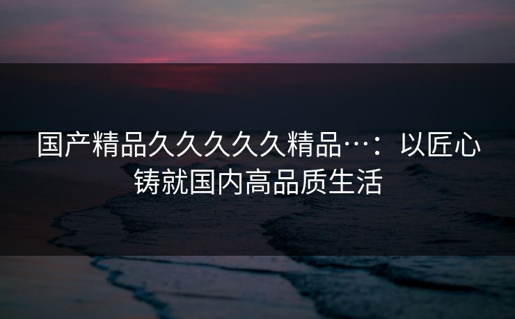 国产精品久久久久久精品…：以匠心铸就国内高品质生活