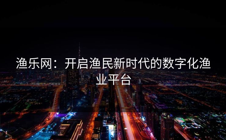渔乐网:开启渔民新时代的数字化渔业平台 渔乐网:开启渔民新时代的数字化渔业平台