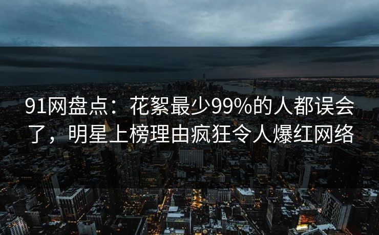 91网盘点：花絮最少99%的人都误会了，明星上榜理由疯狂令人爆红网络