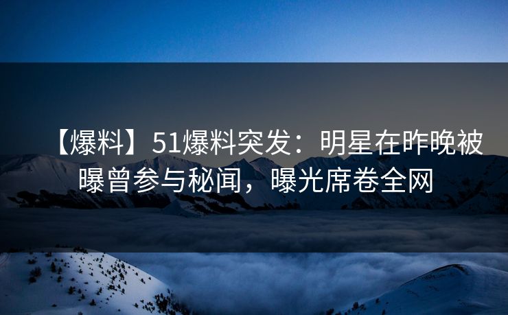 【爆料】51爆料突发：明星在昨晚被曝曾参与秘闻，曝光席卷全网