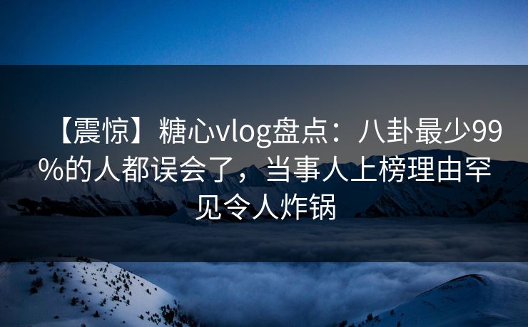 【震惊】糖心vlog盘点：八卦最少99%的人都误会了，当事人上榜理由罕见令人炸锅