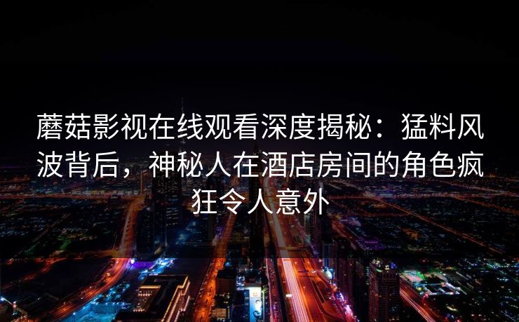 蘑菇影视在线观看深度揭秘：猛料风波背后，神秘人在酒店房间的角色疯狂令人意外