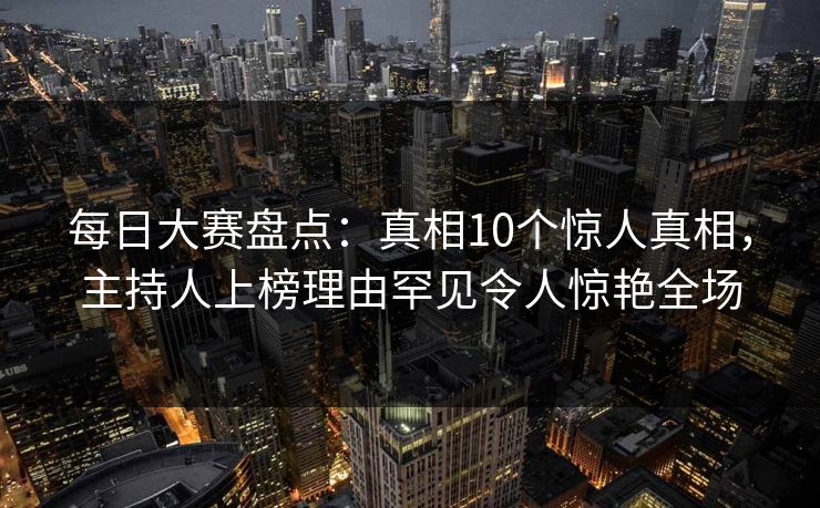 每日大赛盘点：真相10个惊人真相，主持人上榜理由罕见令人惊艳全场