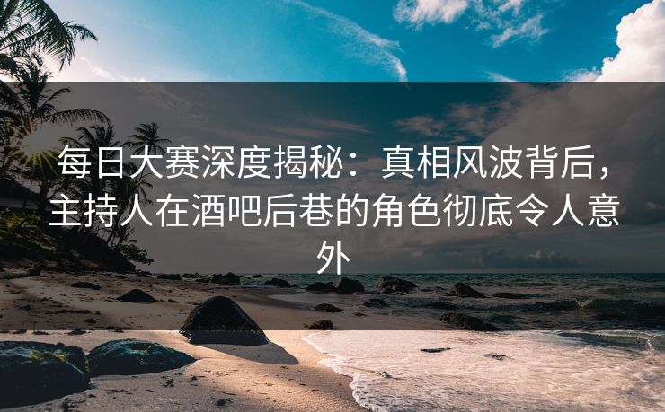 每日大赛深度揭秘：真相风波背后，主持人在酒吧后巷的角色彻底令人意外