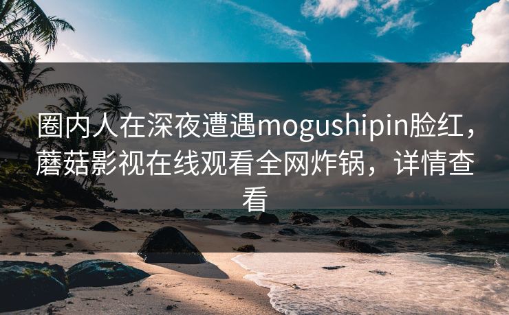 圈内人在深夜遭遇mogushipin脸红，蘑菇影视在线观看全网炸锅，详情查看