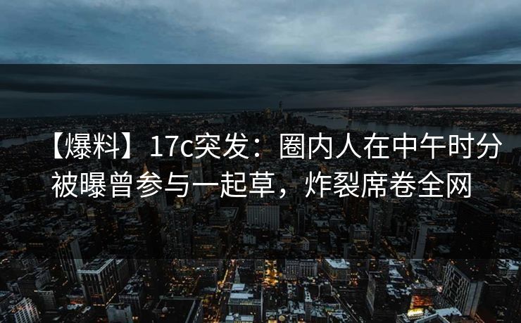 【爆料】17c突发：圈内人在中午时分被曝曾参与一起草，炸裂席卷全网