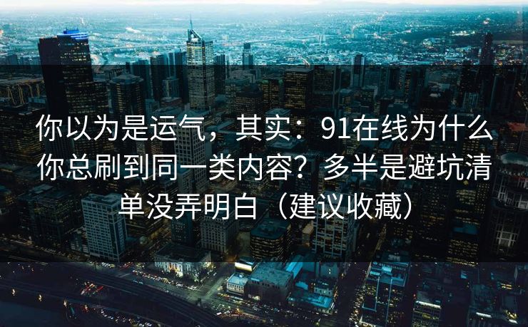 你以为是运气，其实：91在线为什么你总刷到同一类内容？多半是避坑清单没弄明白（建议收藏）