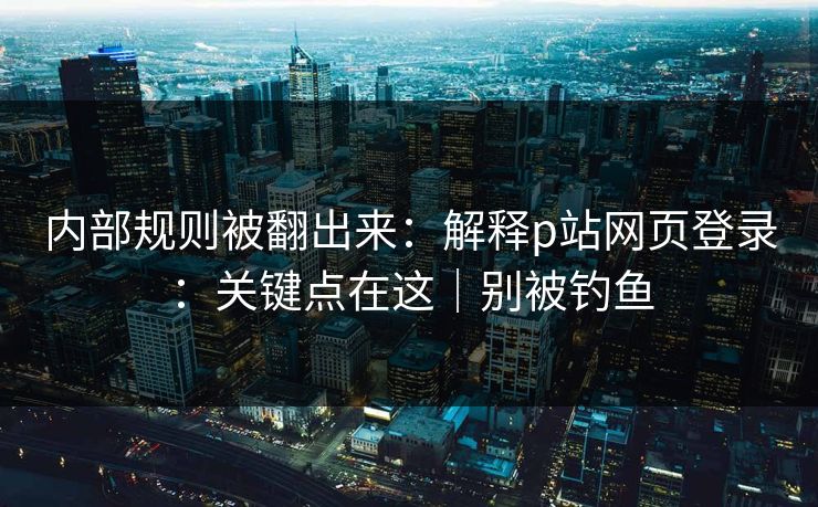 内部规则被翻出来：解释p站网页登录：关键点在这｜别被钓鱼