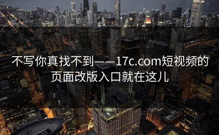 不写你真找不到——17c.com短视频的页面改版入口就在这儿