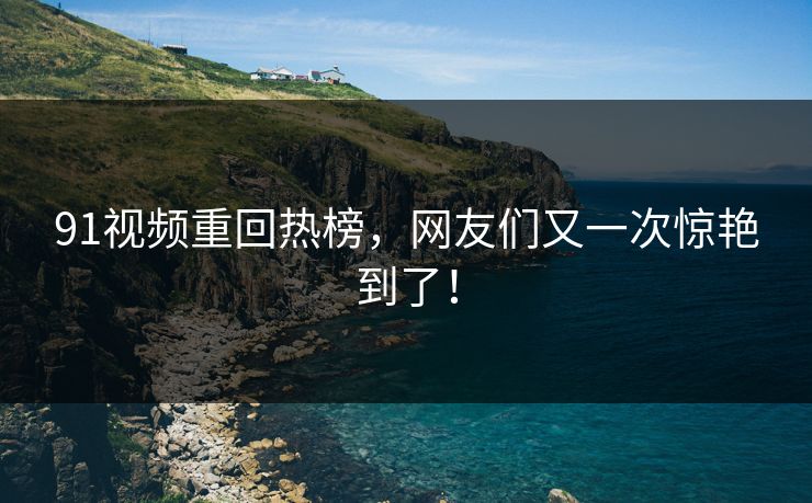 91视频重回热榜，网友们又一次惊艳到了！