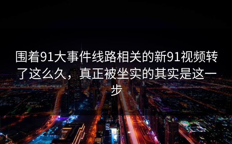 围着91大事件线路相关的新91视频转了这么久，真正被坐实的其实是这一步