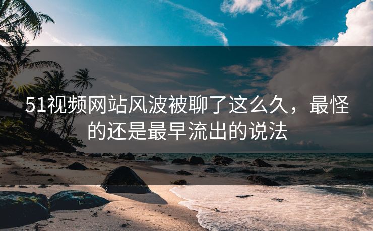 51视频网站风波被聊了这么久，最怪的还是最早流出的说法