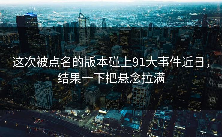 这次被点名的版本碰上91大事件近日，结果一下把悬念拉满