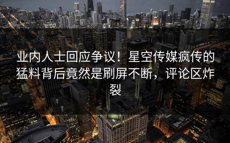 业内人士回应争议！星空传媒疯传的猛料背后竟然是刷屏不断，评论区炸裂