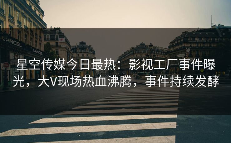 星空传媒今日最热：影视工厂事件曝光，大V现场热血沸腾，事件持续发酵