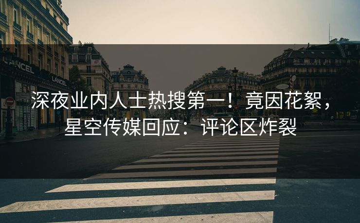 深夜业内人士热搜第一！竟因花絮，星空传媒回应：评论区炸裂