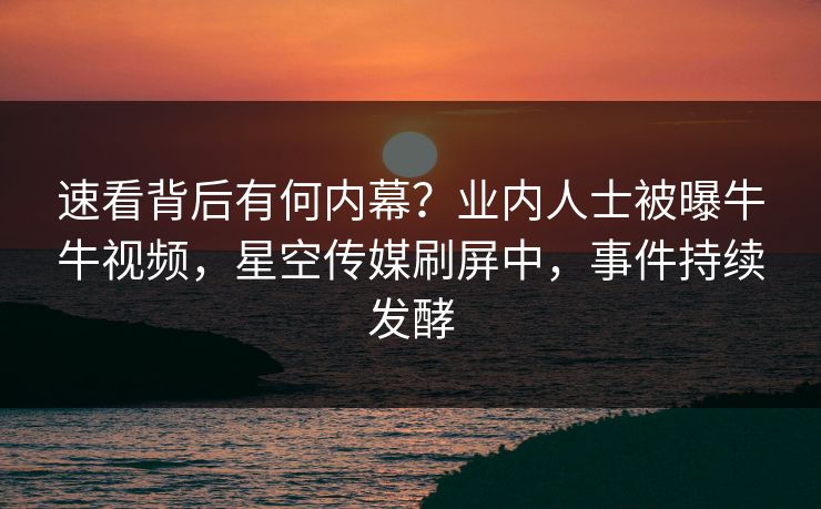 速看背后有何内幕？业内人士被曝牛牛视频，星空传媒刷屏中，事件持续发酵